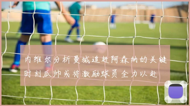 内维尔分析曼城追赶阿森纳的关键时刻瓜帅或将激励球员全力以赴