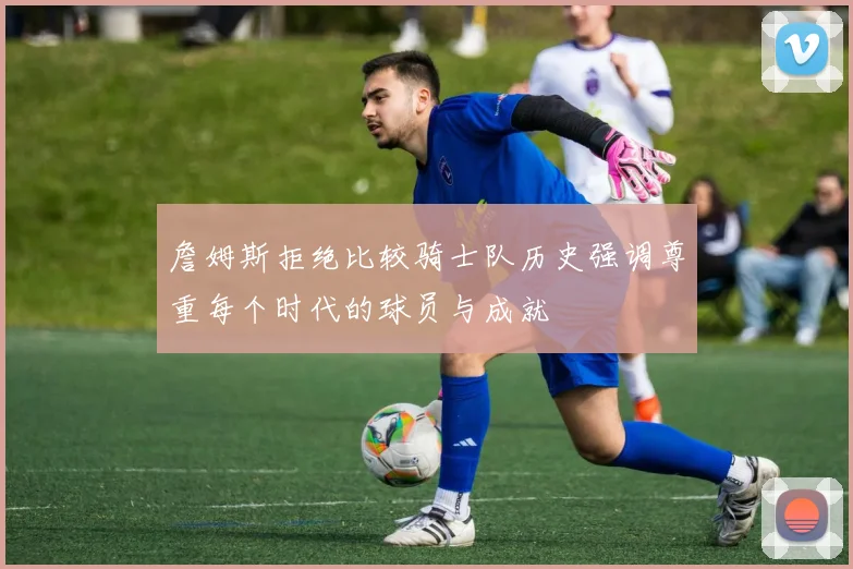詹姆斯拒绝比较骑士队历史强调尊重每个时代的球员与成就