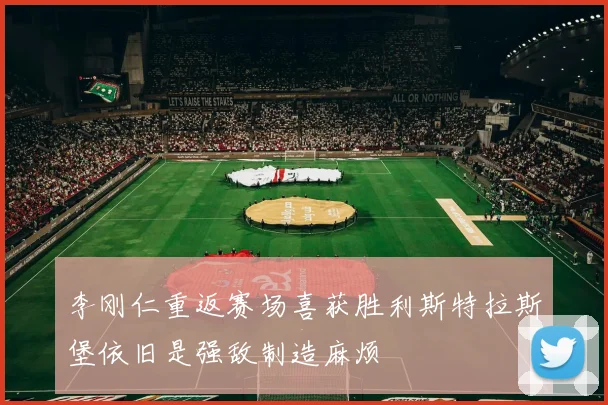 李刚仁重返赛场喜获胜利斯特拉斯堡依旧是强敌制造麻烦