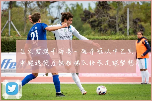 吕文君携手海港一路夺冠从中乙到中超退役后执教梯队传承足球梦想